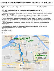E-mail, reading: ACL 2016: Tuesday August 9th, Die Berliner Republik Restaurant, 12:10. WUGiNLP Lunch. If you are here, would you be interested in joining lunch for Women and other Underrepresented Genders, on Tuesday? If so, would you want to come as a mentor (if you've completed your PhD) or a mentee? If you choose to come as a mentor, your role would be to sit with 1-2 people at lunch, so that they could ask you questions and you could give advice, and otherwise share your experiences in STEM. If you choose to come as a mentee, your role would be to be one of the 1-2 people asking questions. =) If you are interested, please let me know any suggestions of particular women or other underrepresented folk you would like to either: (1) Invite (2) Sit with at lunch Thanks!!